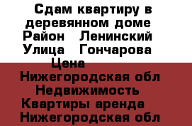 Сдам квартиру в деревянном доме › Район ­ Ленинский › Улица ­ Гончарова › Цена ­ 6 000 - Нижегородская обл. Недвижимость » Квартиры аренда   . Нижегородская обл.